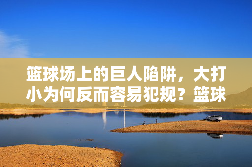 篮球场上的巨人陷阱，大打小为何反而容易犯规？篮球大打小的巨人陷阱，为何反而易犯规？