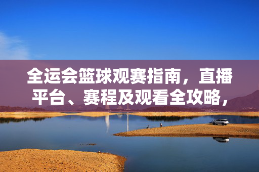 全运会篮球观赛指南，直播平台、赛程及观看全攻略，全运会篮球观赛全攻略，直播平台、赛程及观看指南