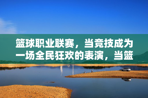 篮球职业联赛，当竞技成为一场全民狂欢的表演，当篮球竞技点燃全民狂欢