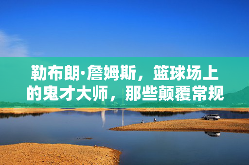 勒布朗·詹姆斯，篮球场上的鬼才大师，那些颠覆常规的传奇智慧，勒布朗·詹姆斯，篮球鬼才的颠覆传奇智慧