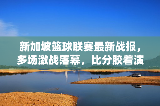新加坡篮球联赛最新战报，多场激战落幕，比分胶着演绎青春热血