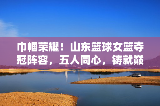 巾帼荣耀！山东篮球女篮夺冠阵容，五人同心，铸就巅峰，巾帼同心！山东女篮五人同心夺冠铸巅峰