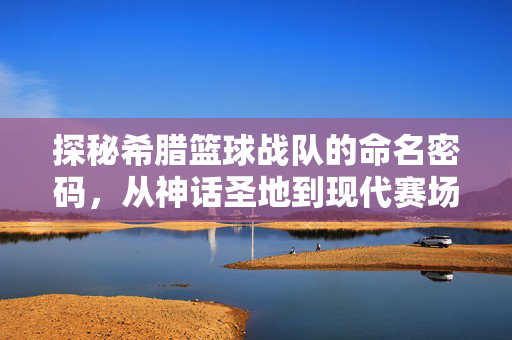 探秘希腊篮球战队的命名密码，从神话圣地到现代赛场，希腊篮球战队命名密码，从神话圣地到现代赛场