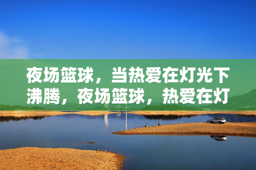 夜场篮球，当热爱在灯光下沸腾，夜场篮球，热爱在灯光下沸腾
