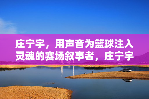 庄宁宇，用声音为篮球注入灵魂的赛场叙事者，庄宁宇，以声为魂，赛场篮球叙事者