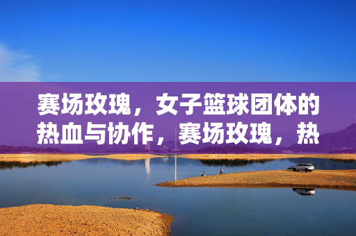 赛场玫瑰，女子篮球团体的热血与协作，赛场玫瑰，热血协作的团队魂