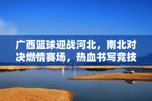 广西篮球迎战河北，南北对决燃情赛场，热血书写竞技新篇，广西河北篮球南北对决，燃情赛场热血竞技