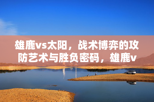 雄鹿vs太阳，战术博弈的攻防艺术与胜负密码，雄鹿vs太阳，战术攻防艺术与胜负密码