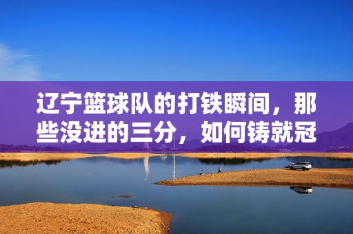 辽宁篮球队的打铁瞬间，那些没进的三分，如何铸就冠军之心？辽宁篮球队，三分打铁，铸就冠军之心