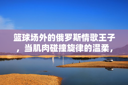 篮球场外的俄罗斯情歌王子，当肌肉碰撞旋律的温柔，篮球场外的俄罗斯情歌王子，肌肉碰撞旋律的温柔