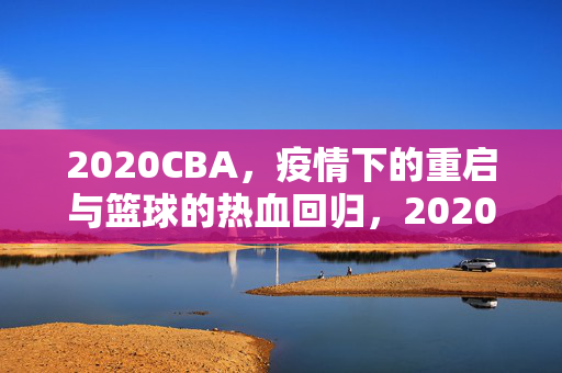 2020CBA，疫情下的重启与篮球的热血回归，2020CBA，疫情重启，篮球热血归来