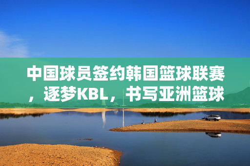 中国球员签约韩国篮球联赛，逐梦KBL，书写亚洲篮球新篇章，中国球员逐梦KBL 书写亚洲篮球新篇章