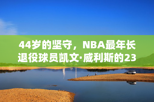 44岁的坚守，NBA最年长退役球员凯文·威利斯的23年传奇，44岁坚守，NBA最年长退役球员威利斯的23年传奇
