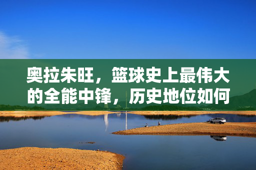 奥拉朱旺，篮球史上最伟大的全能中锋，历史地位如何排？奥拉朱旺，史上最伟大全能中锋的历史地位如何排？