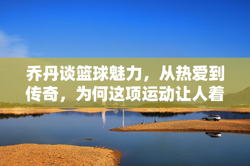 乔丹谈篮球魅力，从热爱到传奇，为何这项运动让人着魔，乔丹，从热爱到传奇，篮球为何让人着魔