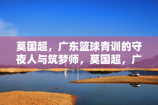 莫国超，广东篮球青训的守夜人与筑梦师，莫国超，广东篮球青训的守夜筑梦人