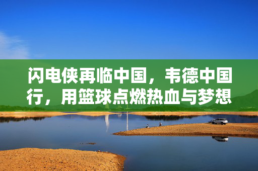 闪电侠再临中国，韦德中国行，用篮球点燃热血与梦想，闪电侠韦德中国行，篮球点燃热血与梦想