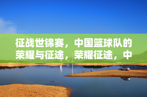 征战世锦赛，中国篮球队的荣耀与征途，荣耀征途，中国篮球队世锦赛征程