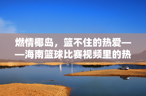 燃情椰岛，篮不住的热爱——海南篮球比赛视频里的热血与风采，燃情椰岛，篮不住的热爱