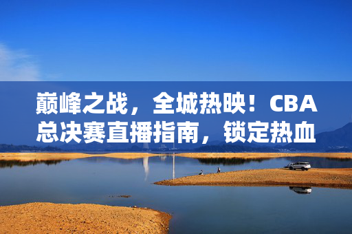 巅峰之战，全城热映！CBA总决赛直播指南，锁定热血时刻，见证王者加冕，CBA总决赛直播指南，巅峰之战全城热映，见证王者加冕
