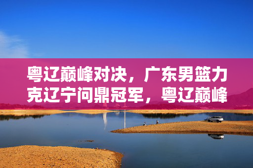 粤辽巅峰对决，广东男篮力克辽宁问鼎冠军，粤辽巅峰对决，广东男篮力克辽宁问鼎冠军