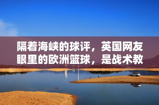 隔着海峡的球评，英国网友眼里的欧洲篮球，是战术教科书还是慢节奏催眠曲？英国视角，欧洲篮球是战术教科书还是慢节奏催眠曲？