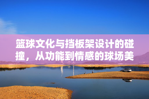 篮球文化与挡板架设计的碰撞，从功能到情感的球场美学，篮球文化与挡板架设计的碰撞，功能到情感的球场美学