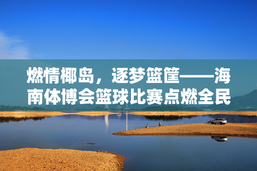 燃情椰岛，逐梦篮筐——海南体博会篮球比赛点燃全民健身激情，燃情椰岛，篮筐逐梦——海南体博会篮球赛点燃全民健身激情