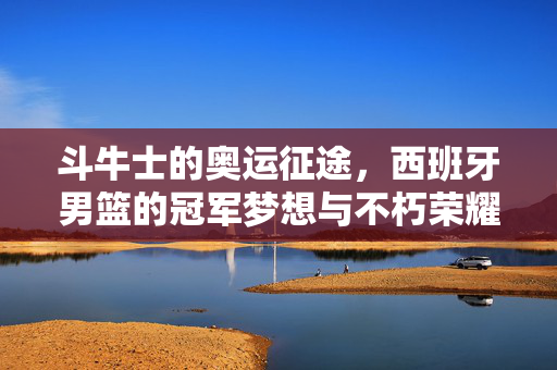 斗牛士的奥运征途，西班牙男篮的冠军梦想与不朽荣耀，斗牛士奥运征途，西班牙男篮的冠军梦与不朽荣耀