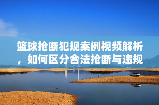 篮球抢断犯规案例视频解析，如何区分合法抢断与违规犯规？