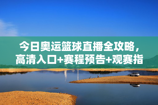 今日奥运篮球直播全攻略，高清入口+赛程预告+观赛指南，今日奥运篮球直播全攻略，高清入口+赛程预告+观赛指南