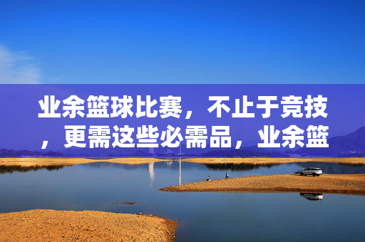 业余篮球比赛，不止于竞技，更需这些必需品，业余篮球比赛不止于竞技，这些必需品缺一不可