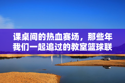 课桌间的热血赛场，那些年我们一起追过的教室篮球联赛视频，课桌间的热血赛场，那些年我们一起追过的教室篮球联赛