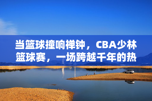 当篮球撞响禅钟，CBA少林篮球赛，一场跨越千年的热血对话，篮球撞响禅钟，CBA少林千年对话