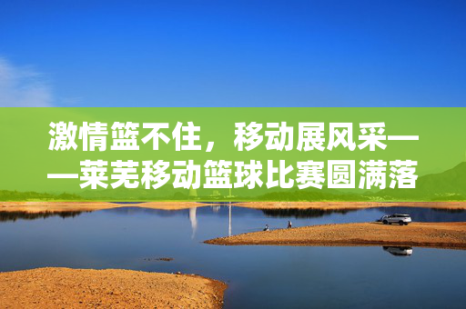 激情篮不住，移动展风采——莱芜移动篮球比赛圆满落幕