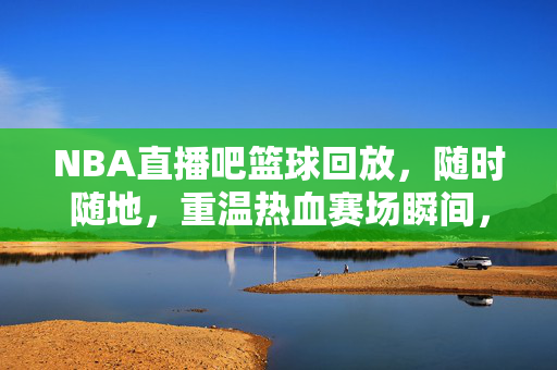 NBA直播吧篮球回放，随时随地，重温热血赛场瞬间，NBA直播吧篮球回放，随时随地重温热血赛场瞬间