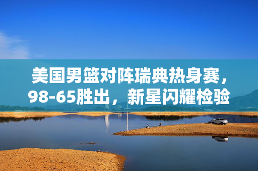 美国男篮对阵瑞典热身赛，98-65胜出，新星闪耀检验阵容深度