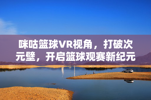 咪咕篮球VR视角，打破次元壁，开启篮球观赛新纪元，咪咕篮球VR视角，打破次元壁，开启观赛新纪元