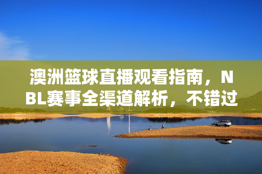 澳洲篮球直播观看指南，NBL赛事全渠道解析，不错过每一次精彩，澳洲NBL直播观看指南，全渠道解析，不错过每一次精彩