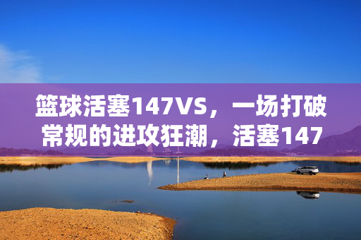 篮球活塞147VS，一场打破常规的进攻狂潮，活塞147VS，打破常规的进攻狂潮