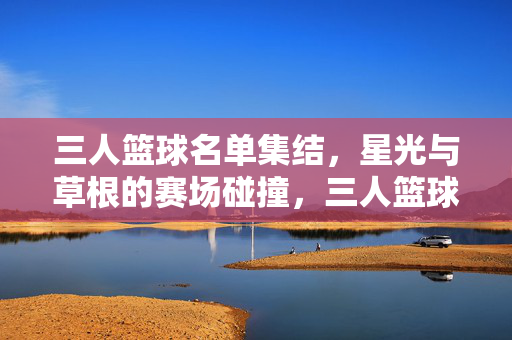 三人篮球名单集结，星光与草根的赛场碰撞，三人篮球名单集结，星光草根赛场碰撞