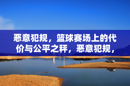 恶意犯规，篮球赛场上的代价与公平之秤，恶意犯规，篮球赛场的代价与公平之秤