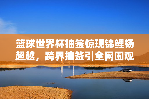 篮球世界杯抽签惊现锦鲤杨超越，跨界抽签引全网围观，幽默与惊喜齐飞，篮球世界杯抽签惊现锦鲤杨超越 跨界幽默惊喜齐飞