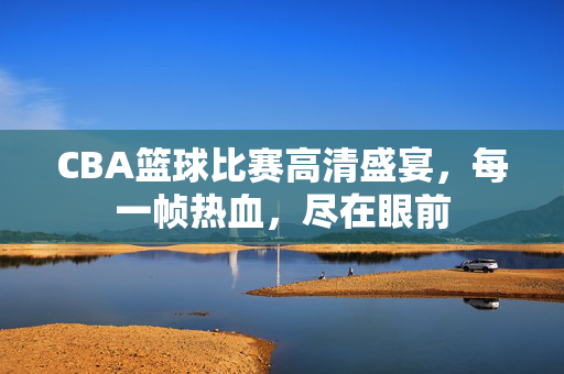 CBA篮球比赛高清盛宴，每一帧热血，尽在眼前