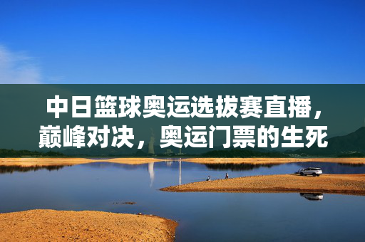 中日篮球奥运选拔赛直播，巅峰对决，奥运门票的生死之战，中日篮球奥运选拔赛巅峰对决，奥运门票生死战