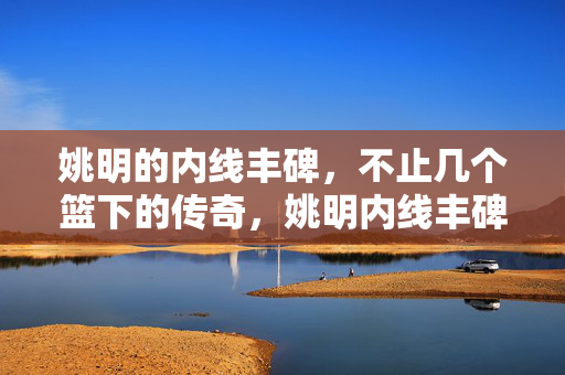 姚明的内线丰碑，不止几个篮下的传奇，姚明内线丰碑，不止篮下传奇