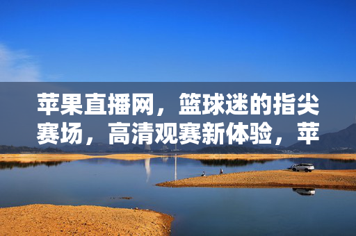 苹果直播网，篮球迷的指尖赛场，高清观赛新体验，苹果直播网，篮球迷指尖高清赛场