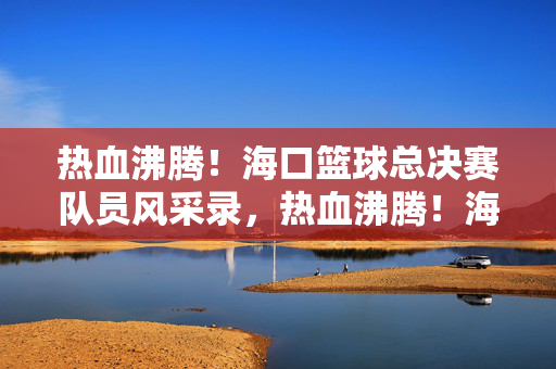 热血沸腾！海口篮球总决赛队员风采录，热血沸腾！海口篮球总决赛队员风采