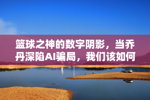篮球之神的数字阴影，当乔丹深陷AI骗局，我们该如何守护真实的传奇？乔丹深陷AI骗局，篮球之神的真实传奇如何守护？