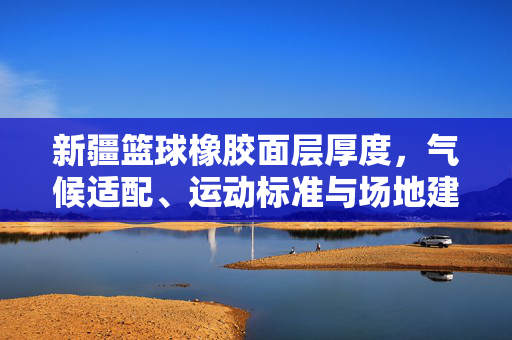 新疆篮球橡胶面层厚度，气候适配、运动标准与场地建设的科学平衡，新疆篮球橡胶面层厚度，气候适配、运动标准与场地建设的科学平衡